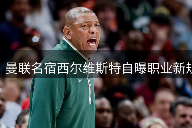 曼联名宿西尔维斯特自曝职业新规划 公开表态愿以总监身份重返老特拉福德